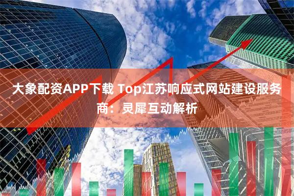 大象配资APP下载 Top江苏响应式网站建设服务商：灵犀互动解析