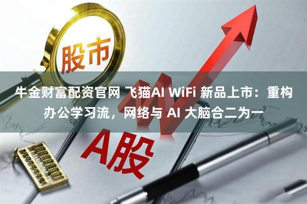 牛金财富配资官网 飞猫AI WiFi 新品上市：重构办公学习流，网络与 AI 大脑合二为一