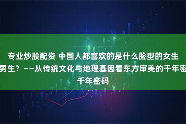 专业炒股配资 中国人都喜欢的是什么脸型的女生和男生？——从传统文化与地理基因看东方审美的千年密码