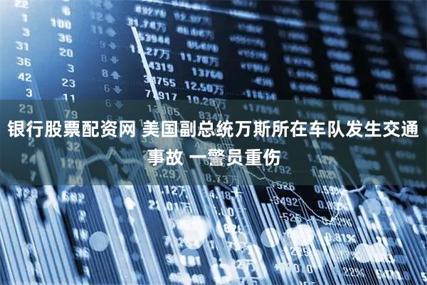 银行股票配资网 美国副总统万斯所在车队发生交通事故 一警员重伤