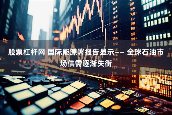 股票杠杆网 国际能源署报告显示—— 全球石油市场供需逐渐失衡