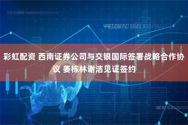 彩虹配资 西南证券公司与交银国际签署战略合作协议 姜栋林谢洁见证签约