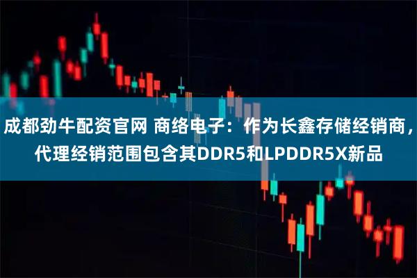 成都劲牛配资官网 商络电子：作为长鑫存储经销商，代理经销范围包含其DDR5和LPDDR5X新品