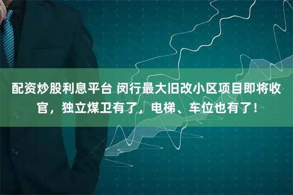 配资炒股利息平台 闵行最大旧改小区项目即将收官，独立煤卫有了，电梯、车位也有了！