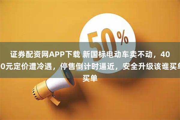 证券配资网APP下载 新国标电动车卖不动，4000元定价遭冷遇，停售倒计时逼近，安全升级该谁买单