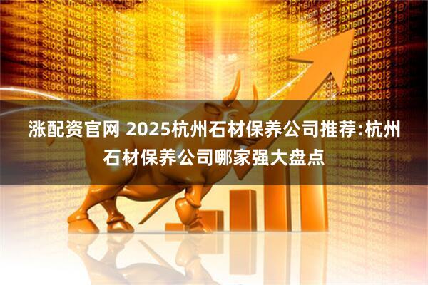 涨配资官网 2025杭州石材保养公司推荐:杭州石材保养公司哪家强大盘点