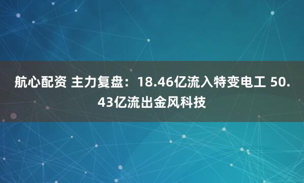 航心配资 主力复盘：18.46亿流入特变电工 50.43亿流出金风科技