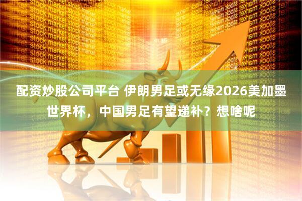 配资炒股公司平台 伊朗男足或无缘2026美加墨世界杯，中国男足有望递补？想啥呢