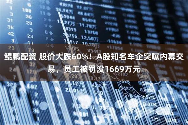 鲲鹏配资 股价大跌60%！A股知名车企突曝内幕交易，员工被罚没1669万元